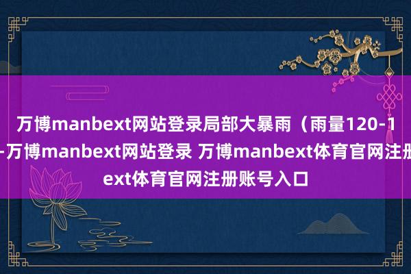 万博manbext网站登录局部大暴雨（雨量120-160毫米）-万博manbext网站登录 万博manbext体育官网注册账号入口
