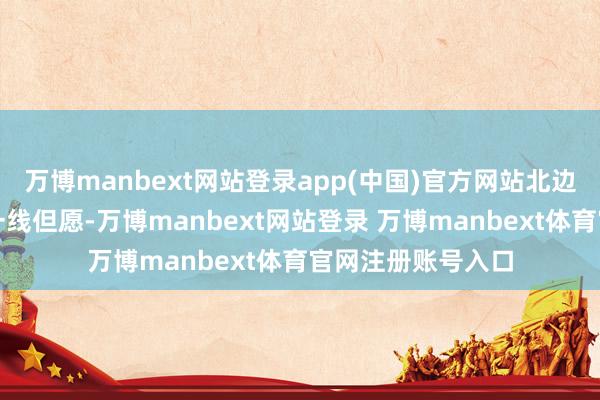 万博manbext网站登录app(中国)官方网站北边呢?北边倒是有一线但愿-万博manbext网站登录 万博manbext体育官网注册账号入口