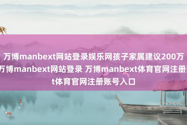 万博manbext网站登录娱乐网孩子家属建议200万元补偿-万博manbext网站登录 万博manbext体育官网注册账号入口