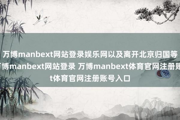 万博manbext网站登录娱乐网以及离开北京归国等本色-万博manbext网站登录 万博manbext体育官网注册账号入口