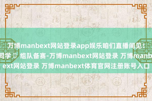万博manbext网站登录app娱乐咱们直播间见！✨ 转发给身边需要的同学 ✨组队备赛-万博manbext网站登录 万博manbext体育官网注册账号入口