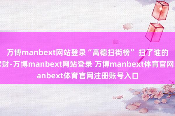 万博manbext网站登录“高德扫街榜” 扫了谁的街？丨大头劈财-万博manbext网站登录 万博manbext体育官网注册账号入口