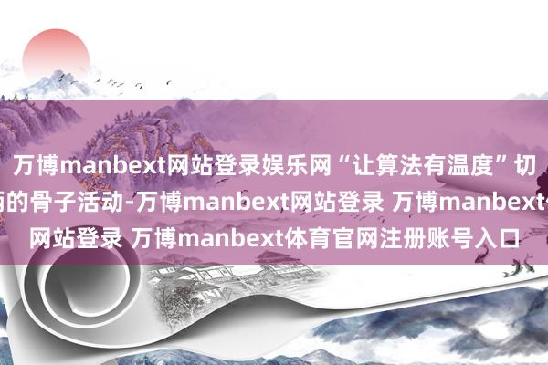 万博manbext网站登录娱乐网“让算法有温度”切实落地为保险骑士权柄的骨子活动-万博manbext网站登录 万博manbext体育官网注册账号入口