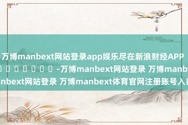 万博manbext网站登录app娱乐尽在新浪财经APP -万博manbext网站登录 万博manbext体育官网注册账号入口
