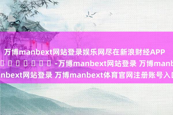 万博manbext网站登录娱乐网尽在新浪财经APP -万博manbext网站登录 万博manbext体育官网注册账号入口