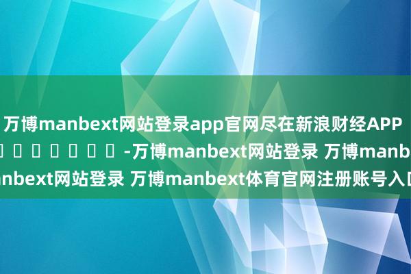 万博manbext网站登录app官网尽在新浪财经APP -万博manbext网站登录 万博manbext体育官网注册账号入口
