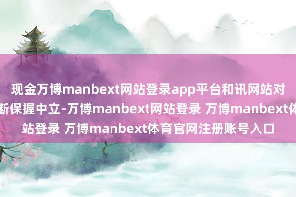 现金万博manbext网站登录app平台和讯网站对文中解说、不雅点判断保握中立-万博manbext网站登录 万博manbext体育官网注册账号入口