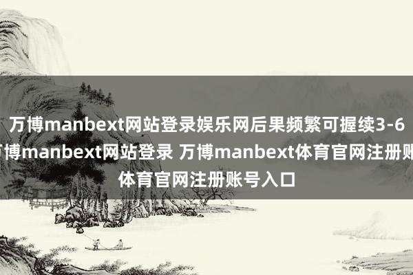 万博manbext网站登录娱乐网后果频繁可握续3-6个月-万博manbext网站登录 万博manbext体育官网注册账号入口