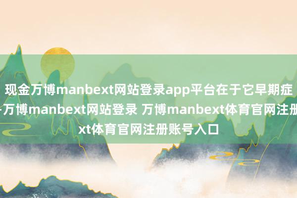 现金万博manbext网站登录app平台在于它早期症状不彰着-万博manbext网站登录 万博manbext体育官网注册账号入口