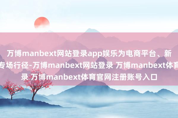 万博manbext网站登录app娱乐为电商平台、新零卖渠谈商等打造专场行径-万博manbext网站登录 万博manbext体育官网注册账号入口
