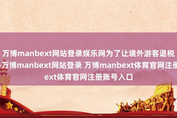 万博manbext网站登录娱乐网为了让境外游客退税愈加便利-万博manbext网站登录 万博manbext体育官网注册账号入口