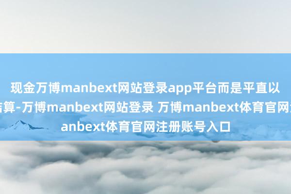 现金万博manbext网站登录app平台而是平直以东谈主民币结算-万博manbext网站登录 万博manbext体育官网注册账号入口