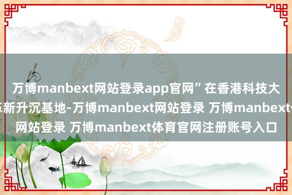 万博manbext网站登录app官网”在香港科技大学（广州）科创收尾革新升沉基地-万博manbext网站登录 万博manbext体育官网注册账号入口