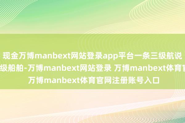 现金万博manbext网站登录app平台一条三级航说念可通航1000吨级船舶-万博manbext网站登录 万博manbext体育官网注册账号入口