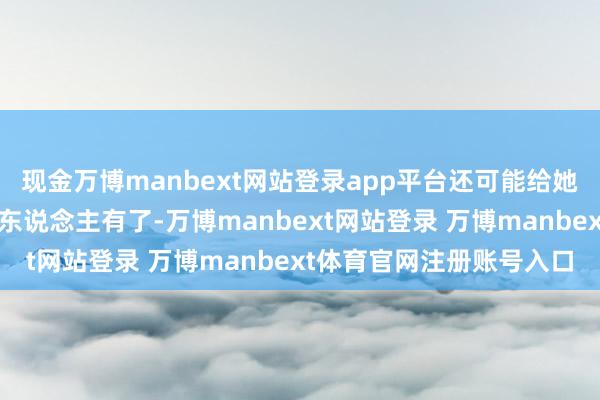 现金万博manbext网站登录app平台还可能给她盖一件衣服……救命恩东说念主有了-万博manbext网站登录 万博manbext体育官网注册账号入口