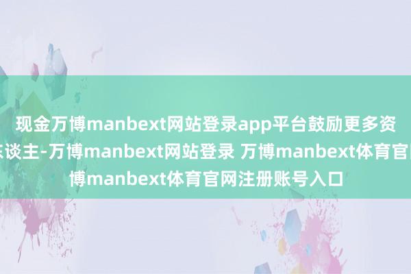 现金万博manbext网站登录app平台鼓励更多资金资源投资于东谈主-万博manbext网站登录 万博manbext体育官网注册账号入口