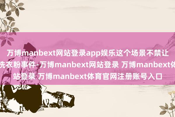 万博manbext网站登录app娱乐这个场景不禁让东说念主思起往常的洗衣粉事件-万博manbext网站登录 万博manbext体育官网注册账号入口