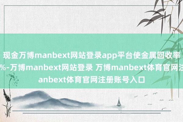 现金万博manbext网站登录app平台使金属回收率擢升至97.3%-万博manbext网站登录 万博manbext体育官网注册账号入口