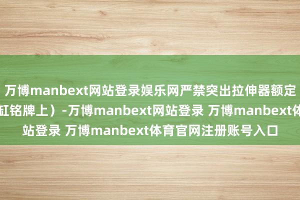万博manbext网站登录娱乐网严禁突出拉伸器额定压力（相同标注在油缸铭牌上）-万博manbext网站登录 万博manbext体育官网注册账号入口