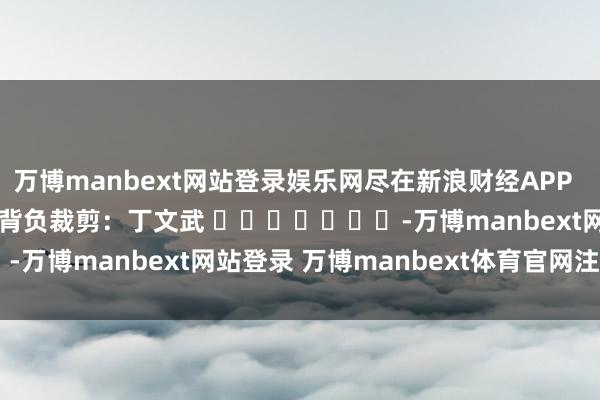 万博manbext网站登录娱乐网尽在新浪财经APP            						背负裁剪：丁文武 							-万博manbext网站登录 万博manbext体育官网注册账号入口